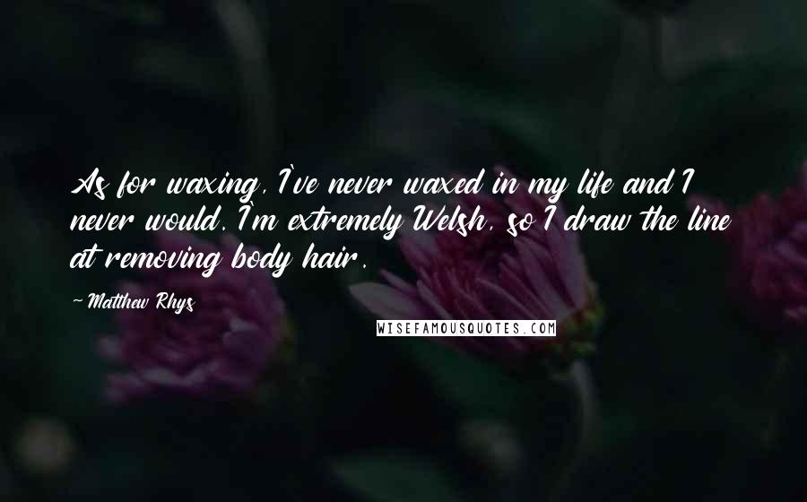 Matthew Rhys Quotes: As for waxing, I've never waxed in my life and I never would. I'm extremely Welsh, so I draw the line at removing body hair.