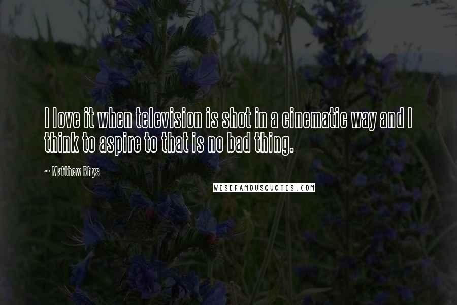 Matthew Rhys Quotes: I love it when television is shot in a cinematic way and I think to aspire to that is no bad thing.