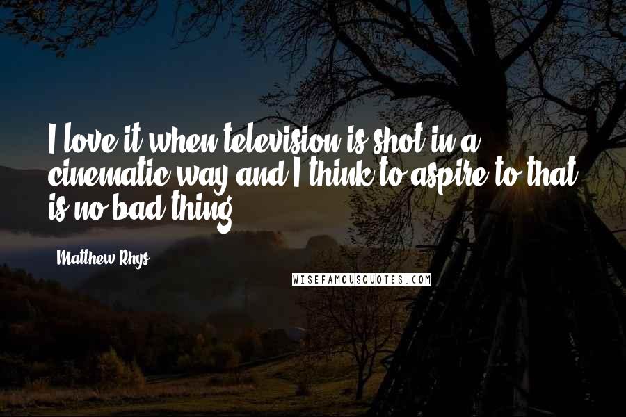 Matthew Rhys Quotes: I love it when television is shot in a cinematic way and I think to aspire to that is no bad thing.