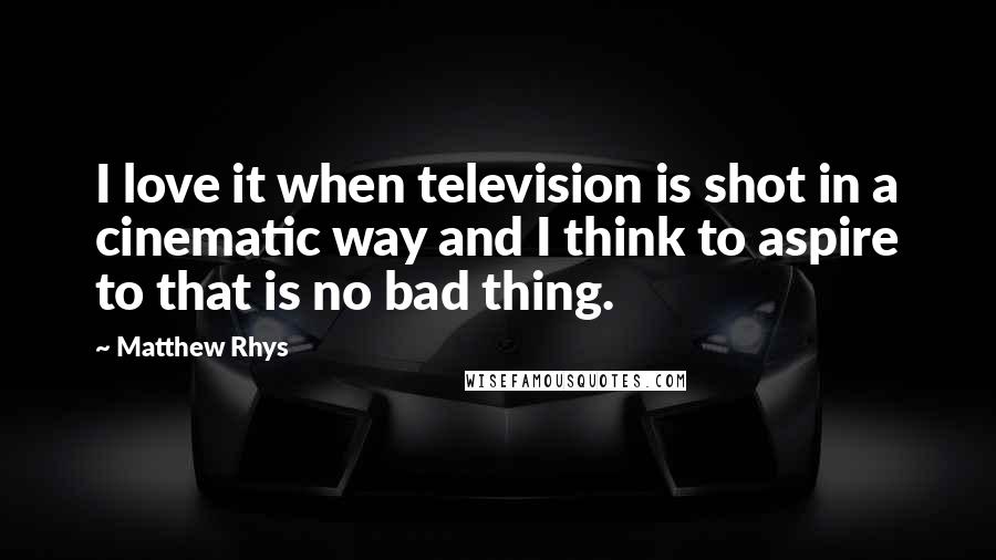 Matthew Rhys Quotes: I love it when television is shot in a cinematic way and I think to aspire to that is no bad thing.