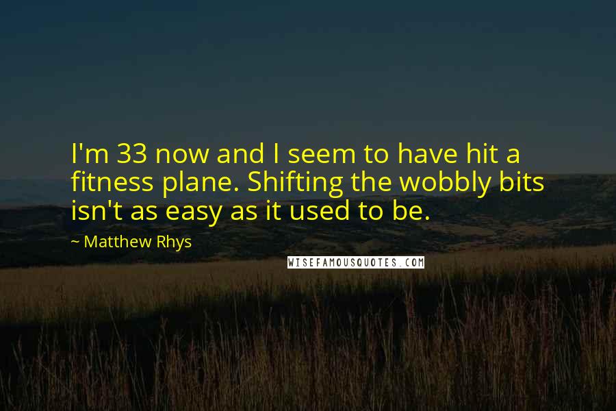 Matthew Rhys Quotes: I'm 33 now and I seem to have hit a fitness plane. Shifting the wobbly bits isn't as easy as it used to be.