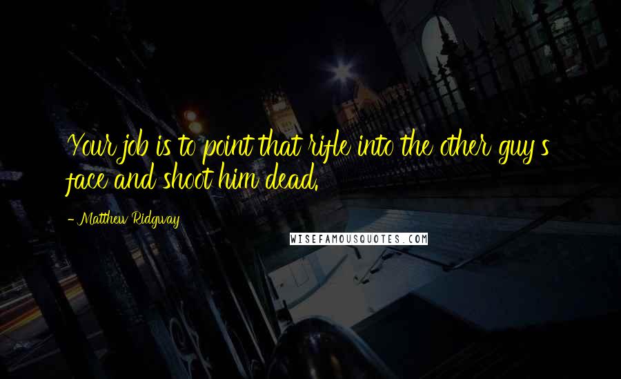 Matthew Ridgway Quotes: Your job is to point that rifle into the other guy's face and shoot him dead.