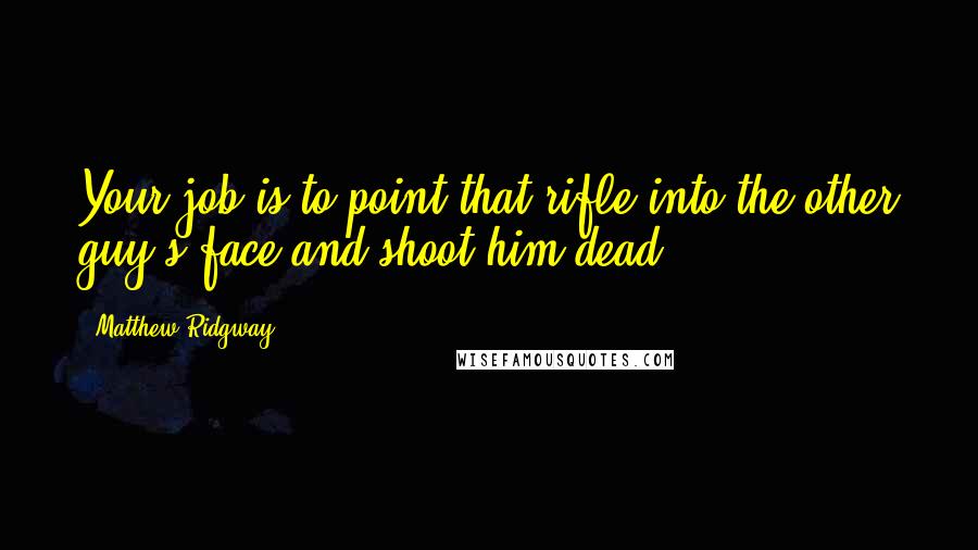 Matthew Ridgway Quotes: Your job is to point that rifle into the other guy's face and shoot him dead.