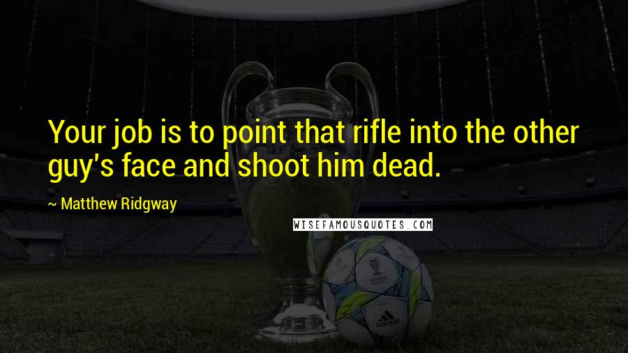 Matthew Ridgway Quotes: Your job is to point that rifle into the other guy's face and shoot him dead.