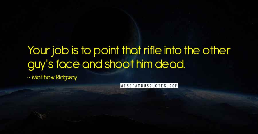 Matthew Ridgway Quotes: Your job is to point that rifle into the other guy's face and shoot him dead.