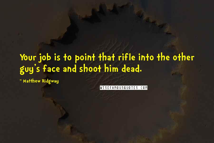 Matthew Ridgway Quotes: Your job is to point that rifle into the other guy's face and shoot him dead.