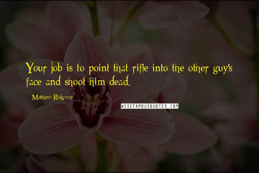 Matthew Ridgway Quotes: Your job is to point that rifle into the other guy's face and shoot him dead.