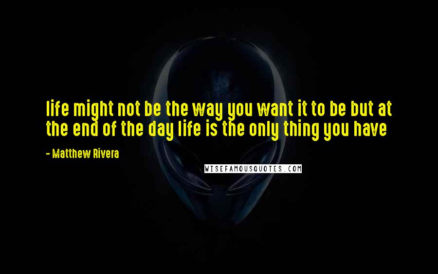 Matthew Rivera Quotes: life might not be the way you want it to be but at the end of the day life is the only thing you have