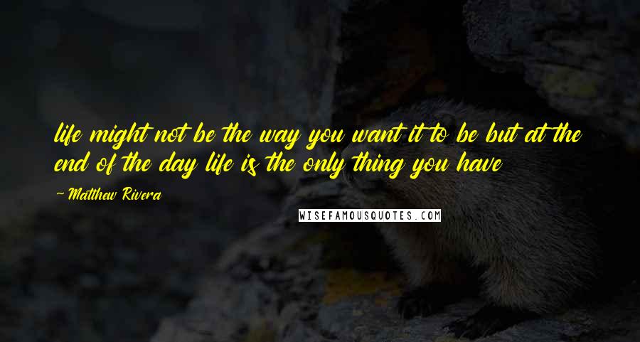 Matthew Rivera Quotes: life might not be the way you want it to be but at the end of the day life is the only thing you have