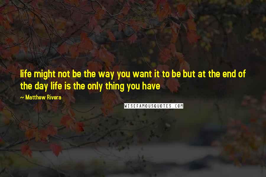 Matthew Rivera Quotes: life might not be the way you want it to be but at the end of the day life is the only thing you have