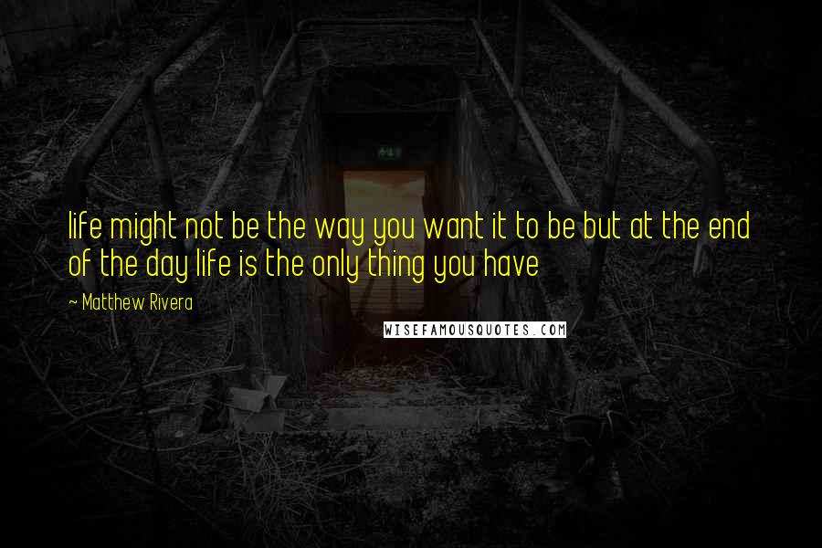 Matthew Rivera Quotes: life might not be the way you want it to be but at the end of the day life is the only thing you have