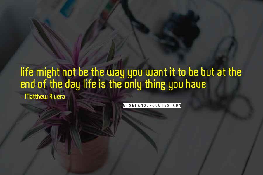 Matthew Rivera Quotes: life might not be the way you want it to be but at the end of the day life is the only thing you have