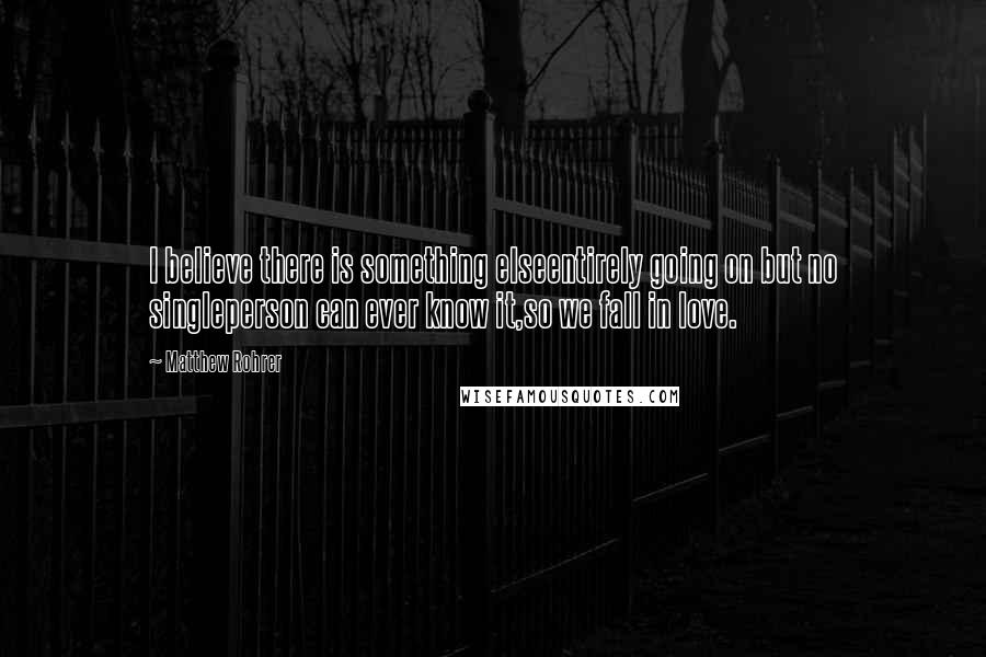 Matthew Rohrer Quotes: I believe there is something elseentirely going on but no singleperson can ever know it,so we fall in love.