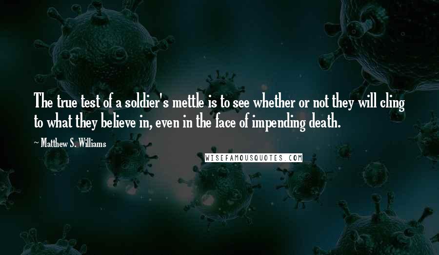 Matthew S. Williams Quotes: The true test of a soldier's mettle is to see whether or not they will cling to what they believe in, even in the face of impending death.