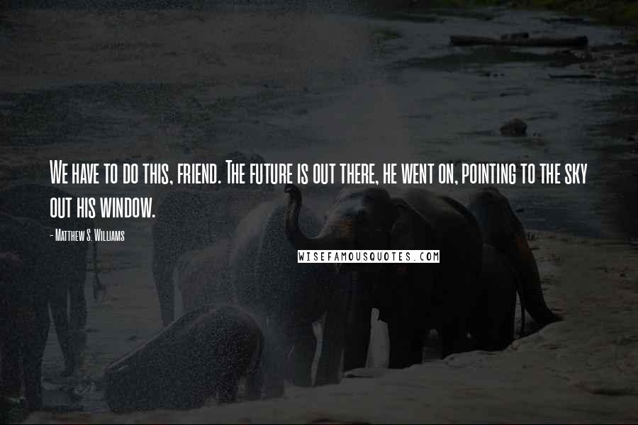 Matthew S. Williams Quotes: We have to do this, friend. The future is out there, he went on, pointing to the sky out his window.