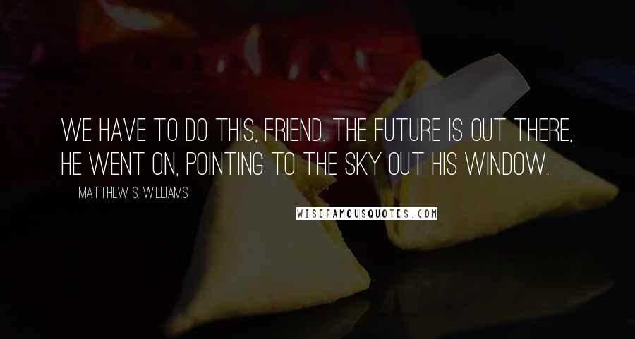 Matthew S. Williams Quotes: We have to do this, friend. The future is out there, he went on, pointing to the sky out his window.