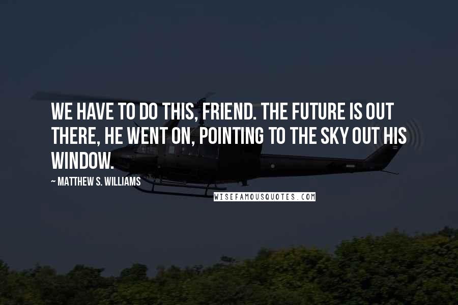 Matthew S. Williams Quotes: We have to do this, friend. The future is out there, he went on, pointing to the sky out his window.