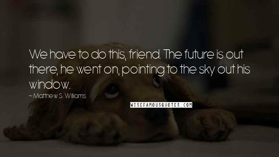 Matthew S. Williams Quotes: We have to do this, friend. The future is out there, he went on, pointing to the sky out his window.