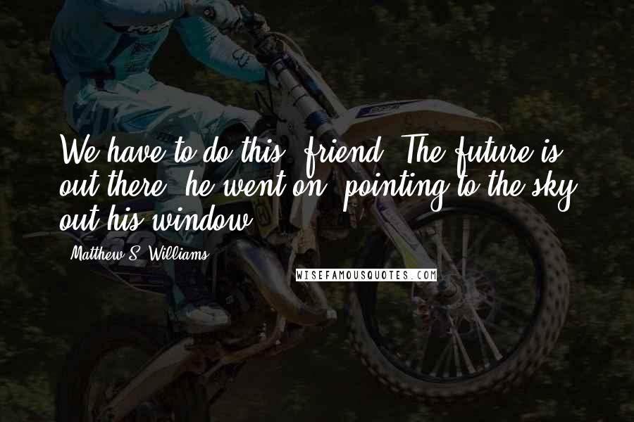 Matthew S. Williams Quotes: We have to do this, friend. The future is out there, he went on, pointing to the sky out his window.