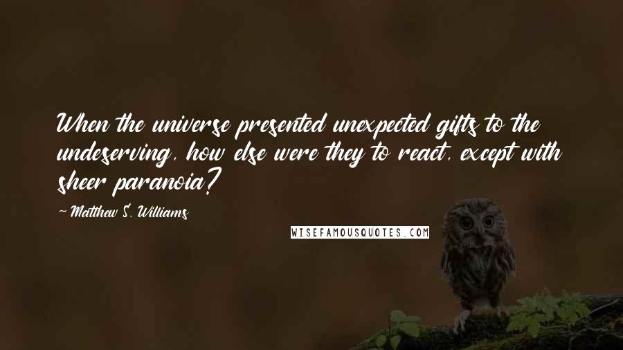 Matthew S. Williams Quotes: When the universe presented unexpected gifts to the undeserving, how else were they to react, except with sheer paranoia?