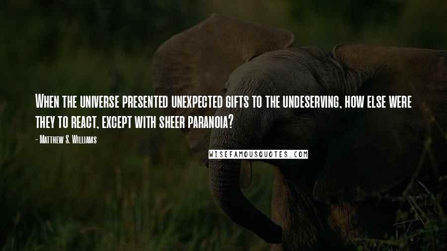 Matthew S. Williams Quotes: When the universe presented unexpected gifts to the undeserving, how else were they to react, except with sheer paranoia?