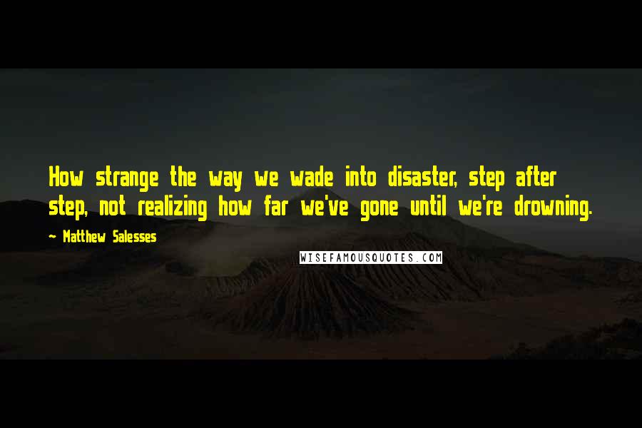 Matthew Salesses Quotes: How strange the way we wade into disaster, step after step, not realizing how far we've gone until we're drowning.