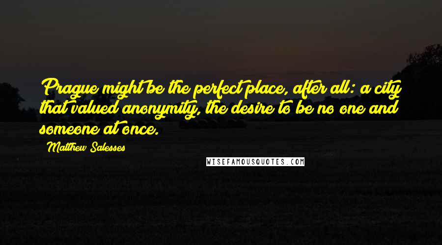 Matthew Salesses Quotes: Prague might be the perfect place, after all: a city that valued anonymity, the desire to be no one and someone at once.