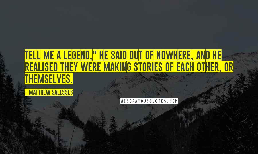 Matthew Salesses Quotes: Tell me a legend," he said out of nowhere, and he realised they were making stories of each other, or themselves.