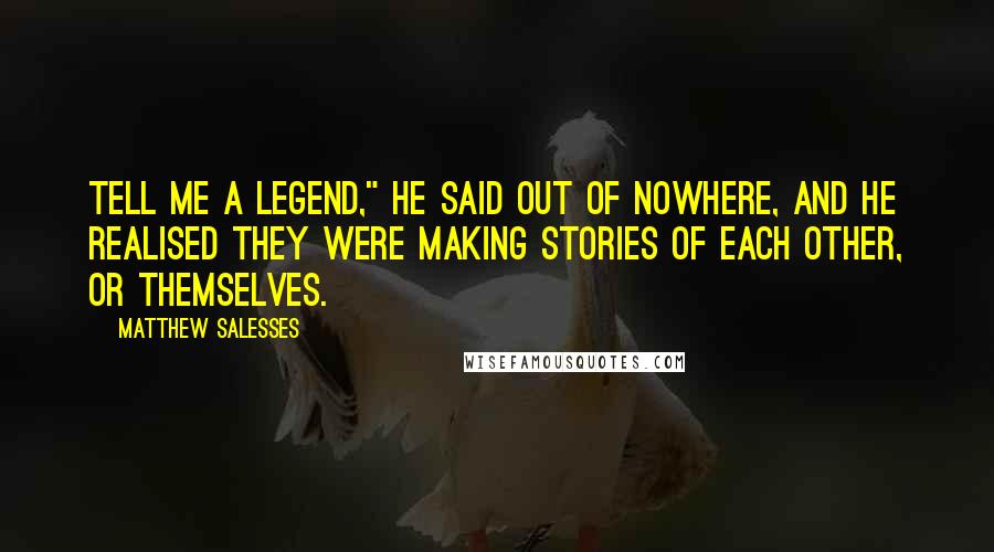 Matthew Salesses Quotes: Tell me a legend," he said out of nowhere, and he realised they were making stories of each other, or themselves.