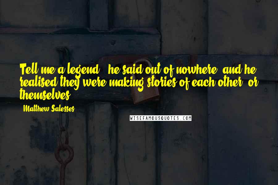 Matthew Salesses Quotes: Tell me a legend," he said out of nowhere, and he realised they were making stories of each other, or themselves.