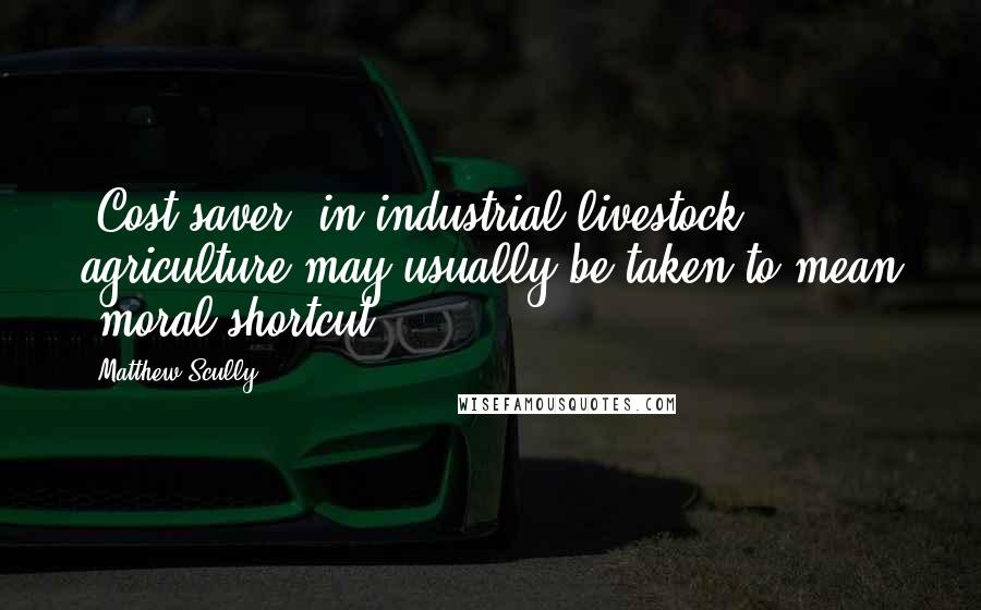 Matthew Scully Quotes: 'Cost-saver' in industrial livestock agriculture may usually be taken to mean 'moral shortcut.'