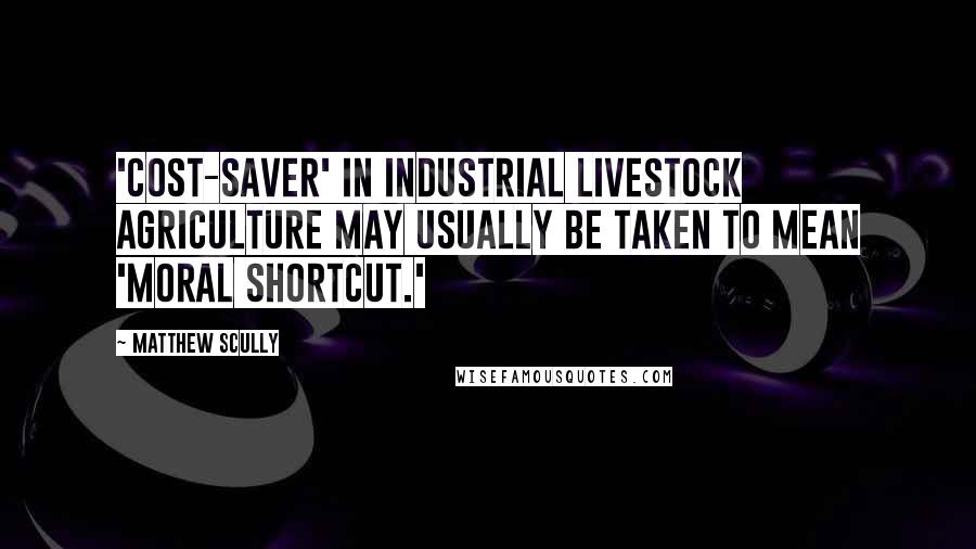 Matthew Scully Quotes: 'Cost-saver' in industrial livestock agriculture may usually be taken to mean 'moral shortcut.'