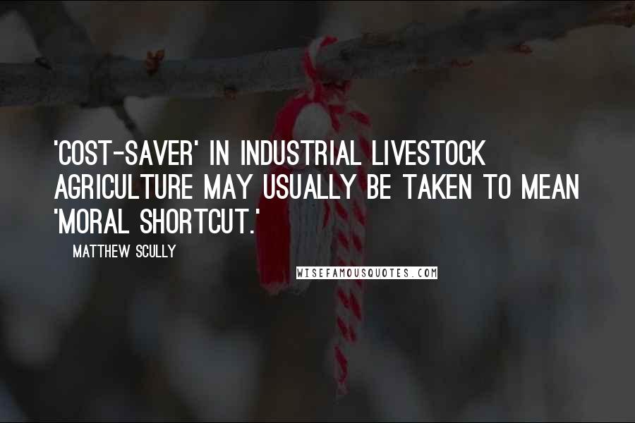 Matthew Scully Quotes: 'Cost-saver' in industrial livestock agriculture may usually be taken to mean 'moral shortcut.'