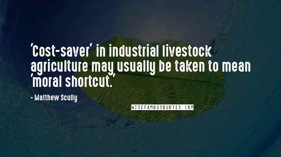 Matthew Scully Quotes: 'Cost-saver' in industrial livestock agriculture may usually be taken to mean 'moral shortcut.'