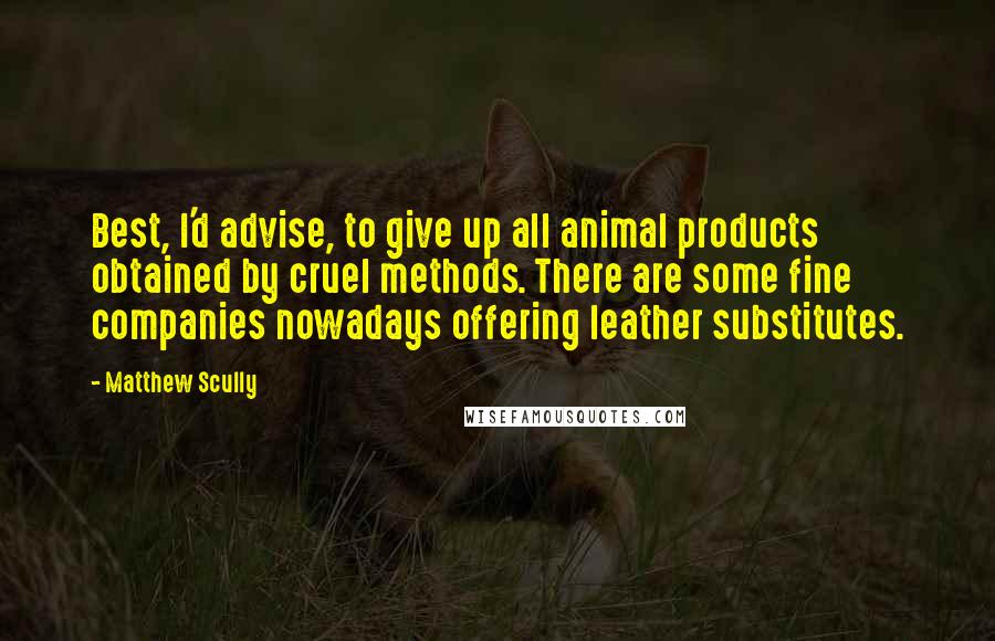 Matthew Scully Quotes: Best, I'd advise, to give up all animal products obtained by cruel methods. There are some fine companies nowadays offering leather substitutes.