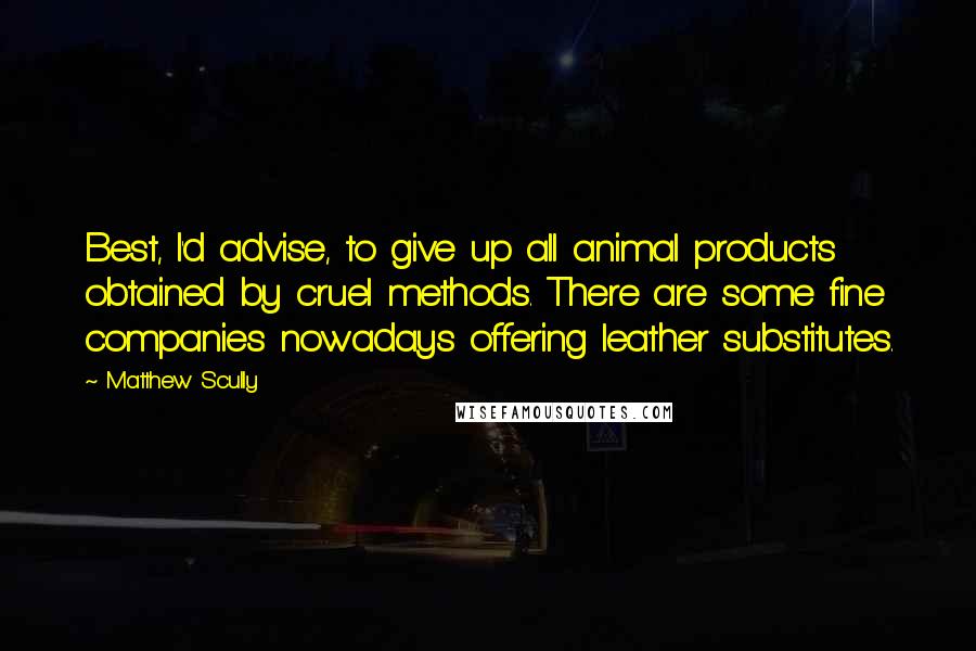 Matthew Scully Quotes: Best, I'd advise, to give up all animal products obtained by cruel methods. There are some fine companies nowadays offering leather substitutes.