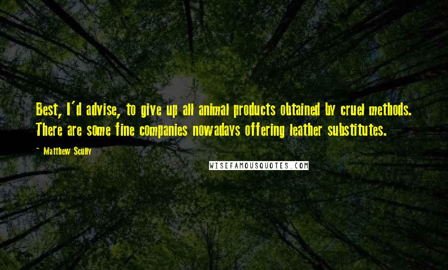 Matthew Scully Quotes: Best, I'd advise, to give up all animal products obtained by cruel methods. There are some fine companies nowadays offering leather substitutes.