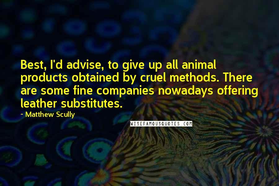 Matthew Scully Quotes: Best, I'd advise, to give up all animal products obtained by cruel methods. There are some fine companies nowadays offering leather substitutes.