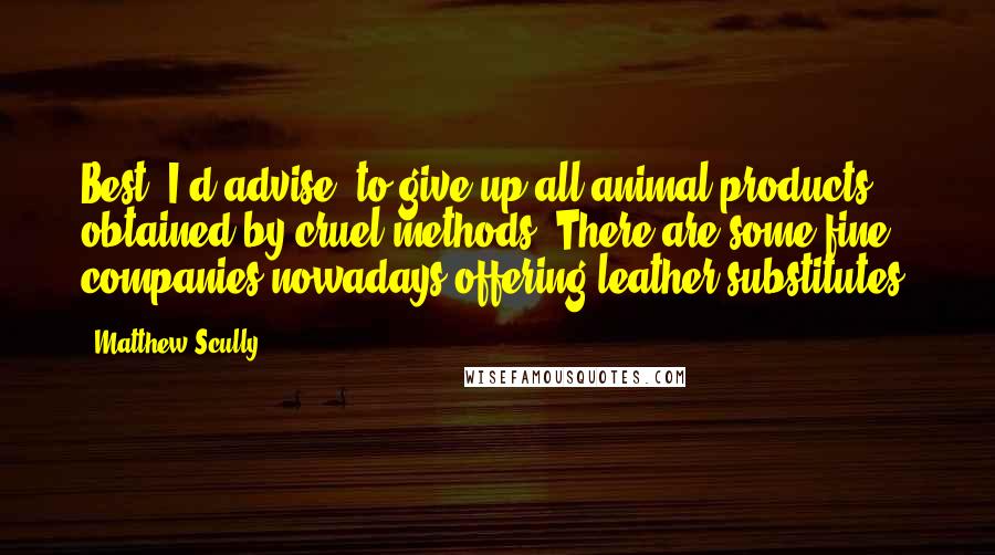Matthew Scully Quotes: Best, I'd advise, to give up all animal products obtained by cruel methods. There are some fine companies nowadays offering leather substitutes.