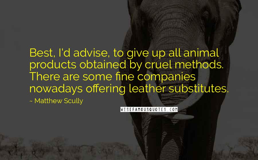 Matthew Scully Quotes: Best, I'd advise, to give up all animal products obtained by cruel methods. There are some fine companies nowadays offering leather substitutes.