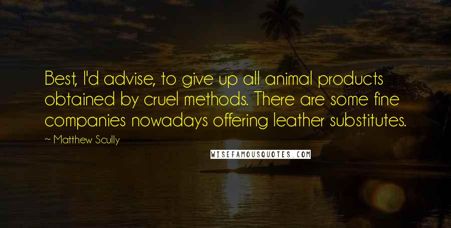 Matthew Scully Quotes: Best, I'd advise, to give up all animal products obtained by cruel methods. There are some fine companies nowadays offering leather substitutes.