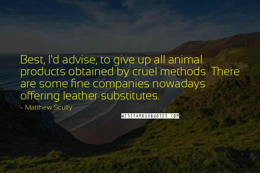 Matthew Scully Quotes: Best, I'd advise, to give up all animal products obtained by cruel methods. There are some fine companies nowadays offering leather substitutes.