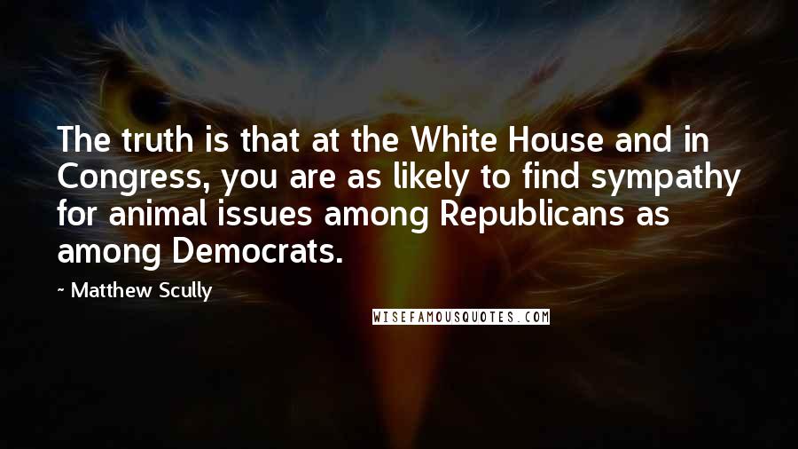 Matthew Scully Quotes: The truth is that at the White House and in Congress, you are as likely to find sympathy for animal issues among Republicans as among Democrats.