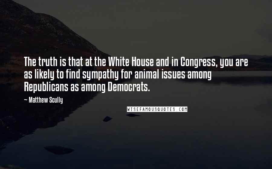 Matthew Scully Quotes: The truth is that at the White House and in Congress, you are as likely to find sympathy for animal issues among Republicans as among Democrats.