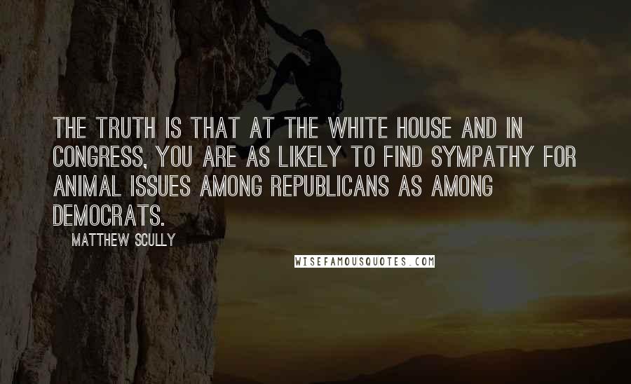 Matthew Scully Quotes: The truth is that at the White House and in Congress, you are as likely to find sympathy for animal issues among Republicans as among Democrats.