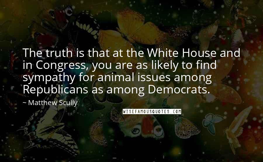 Matthew Scully Quotes: The truth is that at the White House and in Congress, you are as likely to find sympathy for animal issues among Republicans as among Democrats.