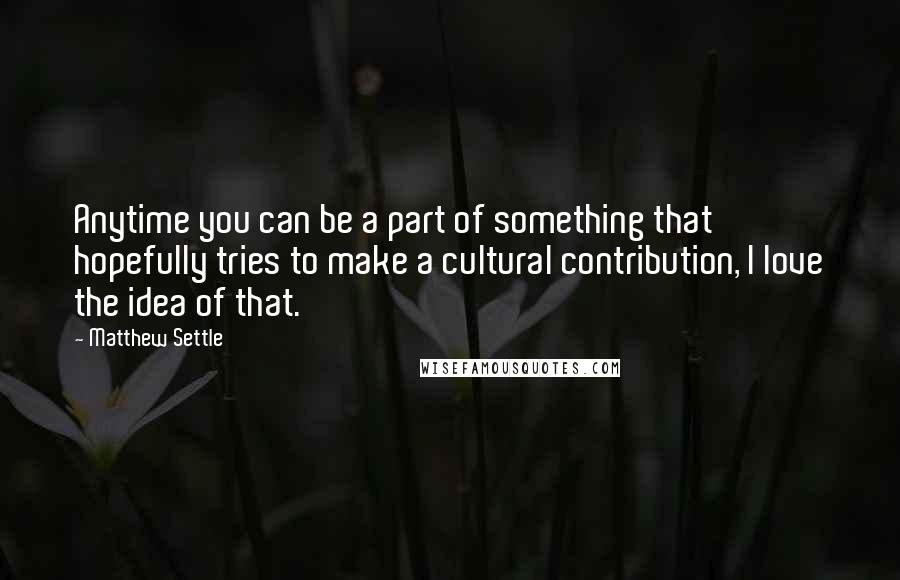 Matthew Settle Quotes: Anytime you can be a part of something that hopefully tries to make a cultural contribution, I love the idea of that.