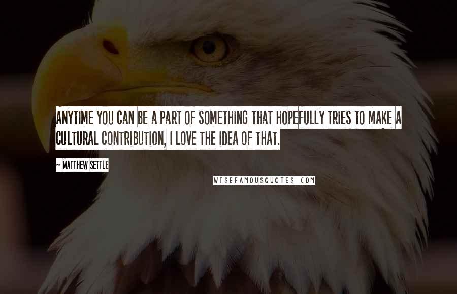 Matthew Settle Quotes: Anytime you can be a part of something that hopefully tries to make a cultural contribution, I love the idea of that.