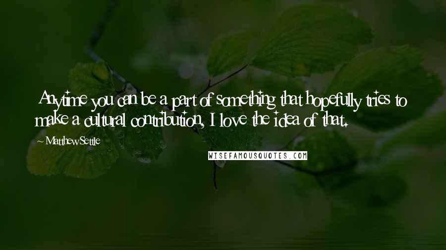 Matthew Settle Quotes: Anytime you can be a part of something that hopefully tries to make a cultural contribution, I love the idea of that.