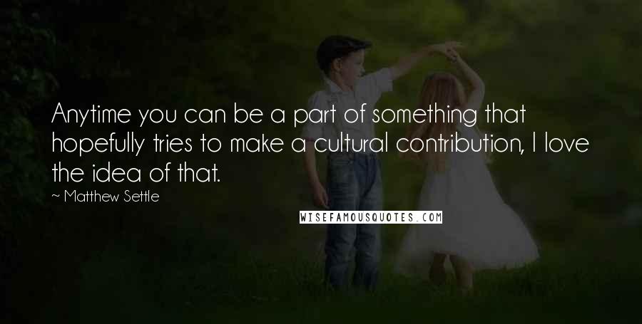 Matthew Settle Quotes: Anytime you can be a part of something that hopefully tries to make a cultural contribution, I love the idea of that.